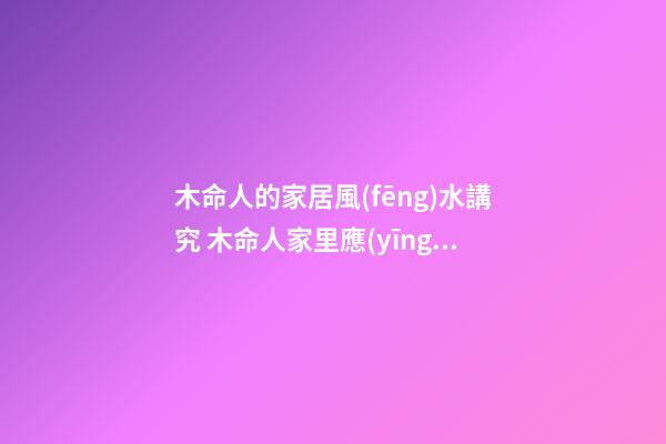 木命人的家居風(fēng)水講究 木命人家里應(yīng)如何擺設(shè)